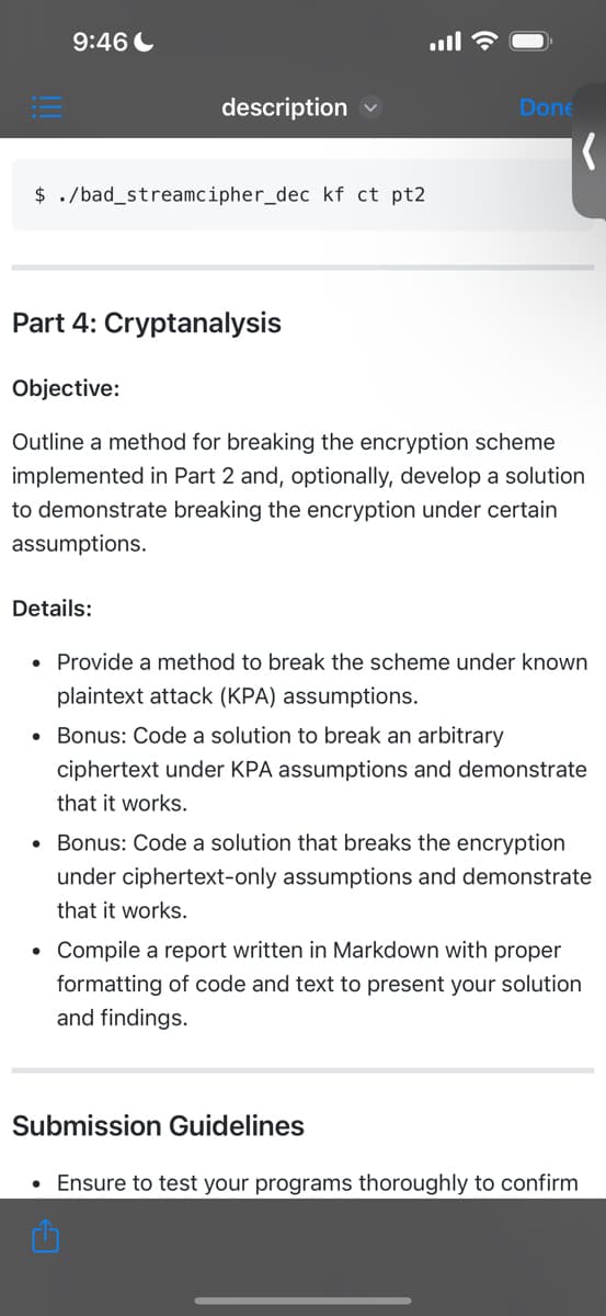 9:46
$ ./bad_streamcipher_dec kf ct pt2
description
Part 4: Cryptanalysis
Details:
Done
Objective:
Outline a method for breaking the encryption scheme
implemented in Part 2 and, optionally, develop a solution
to demonstrate breaking the encryption under certain
assumptions.
(
• Provide a method to break the scheme under known
plaintext attack (KPA) assumptions.
• Bonus: Code a solution to break an arbitrary
ciphertext under KPA assumptions and demonstrate
that it works.
1
• Bonus: Code a solution that breaks the encryption
under ciphertext-only assumptions and demonstrate
that it works.
• Compile a report written in Markdown with proper
formatting of code and text to present your solution
and findings.
Submission Guidelines
Ensure to test your programs thoroughly to confirm