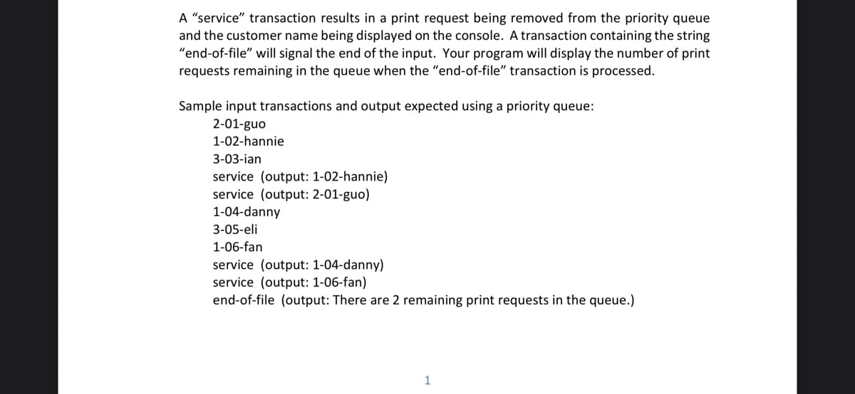 A "service" transaction results in a print request being removed from the priority queue
and the customer name being displayed on the console. A transaction containing the string
"end-of-file" will signal the end of the input. Your program will display the number of print
requests remaining in the queue when the "end-of-file" transaction is processed.
Sample input transactions and output expected using a priority queue:
2-01-guo
1-02-hannie
3-03-ian
service (output: 1-02-hannie)
service (output: 2-01-guo)
1-04-danny
3-05-eli
1-06-fan
service (output: 1-04-danny)
service (output: 1-06-fan)
end-of-file (output: There are 2 remaining print requests in the queue.)
1
