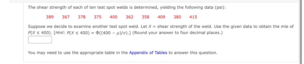 The shear strength of each of ten test spot welds is determined, yielding the following data (psi):
389 367 378 375 400 362
358 409 380 415
Suppose we decide to examine another test spot weld. Let X = shear strength of the weld. Use the given data to obtain the mle of
P(X ≤ 400). [Hint: P(X ≤ 400) = ((400 μ)/o).] (Round your answer to four decimal places.)
You may need to use the appropriate table in the Appendix of Tables to answer this question.