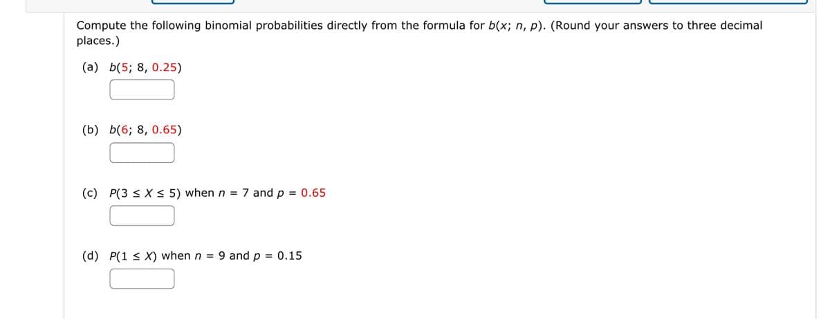 Compute the following binomial probabilities directly from the formula for b(x; n, p). (Round your answers to three decimal
places.)
(a) b(5; 8, 0.25)
(b) b(6; 8, 0.65)
(c) P(3 ≤ x ≤ 5) when n = 7 and p = 0.65
(d) P(1 ≤ X) when n = 9 and p = 0.15