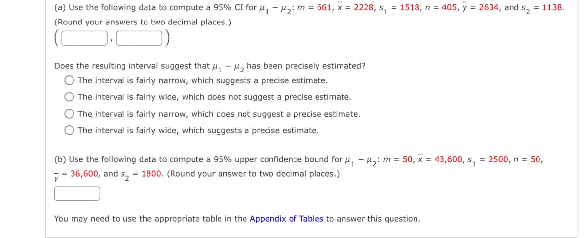 (a) Use the following data to compute a 95% CI for μ₁ - M₂: m = 661, x = 2228, s₁ = 1518, n = 405, y = 2634, and s₂ = 1138.
(Round your answers to two decimal places.)
Does the resulting interval suggest that μ₁ −μ₂ has been precisely estimated?
O The interval is fairly narrow, which suggests a precise estimate.
O The interval is fairly wide, which does not suggest a precise estimate.
The interval is fairly narrow, which does not suggest a precise estimate.
O The interval is fairly wide, which suggests a precise estimate.
(b) Use the following data to compute a 95% upper confidence bound for μ₁-₂: m = 50, x = 43,600, s₁ = 2500, n = 50,
= 36,600, and s₂ = 1800. (Round your answer to two decimal places.)
y
You may need to use the appropriate table in the Appendix of Tables to answer this question.