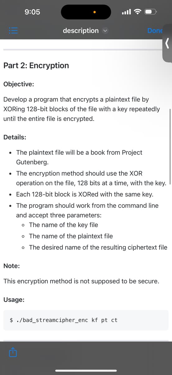 9:05
Part 2: Encryption
Details:
description
Objective:
Develop a program that encrypts a plaintext file by
XORing 128-bit blocks of the file with a key repeatedly
until the entire file is encrypted.
• The plaintext file will be a book from Project
Gutenberg.
Note:
Done
• The encryption method should use the XOR
operation on the file, 128 bits at a time, with the key.
• Each 128-bit block is XORed with the same key.
• The program should work from the command line
and accept three parameters:
o The name of the key file
Usage:
o The name of the plaintext file
o The desired name of the resulting ciphertext file
This encryption method is not supposed to be secure.
(
$ ./bad_streamcipher_enc kf pt ct