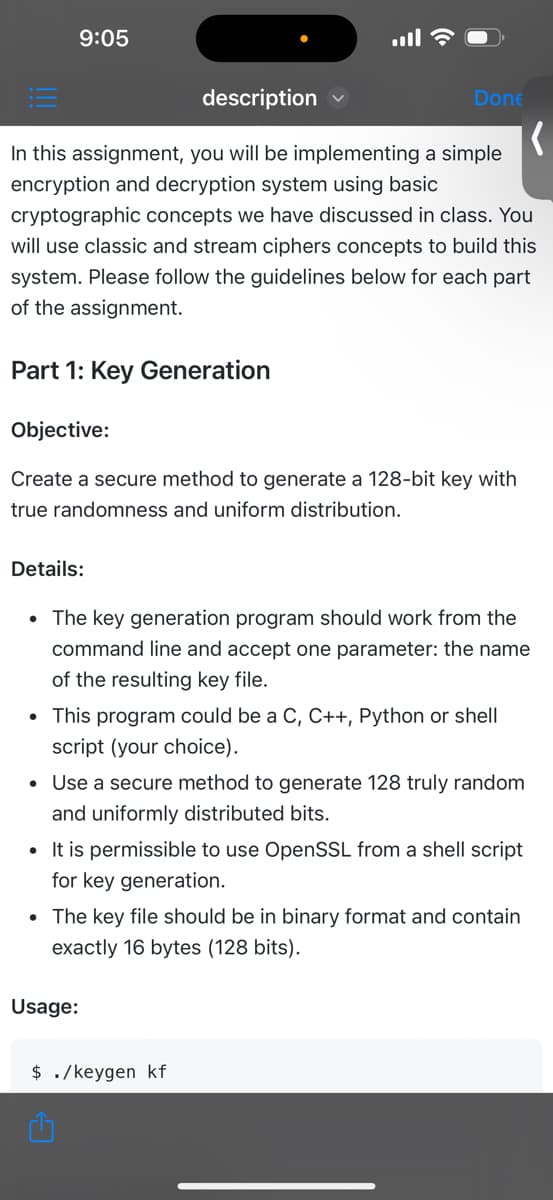 9:05
description
In this assignment, you will be implementing a simple
encryption and decryption system using basic
cryptographic concepts we have discussed in class. You
will use classic and stream ciphers concepts to build this
system. Please follow the guidelines below for each part
of the assignment.
Part 1: Key Generation
Objective:
Create a secure method to generate a 128-bit key with
true randomness and uniform distribution.
Done
Details:
• The key generation program should work from the
command line and accept one parameter: the name
of the resulting key file.
• This program could be a C, C++, Python or shell
script (your choice).
• Use a secure method to generate 128 truly random
and uniformly distributed bits.
• It is permissible to use OpenSSL from a shell script
for key generation.
• The key file should be in binary format and contain
exactly 16 bytes (128 bits).
Usage:
$ ./keygen kf
(