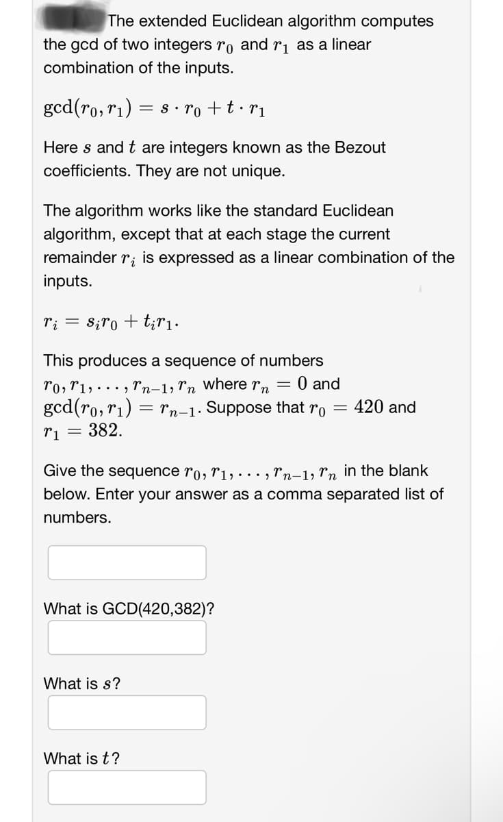 The extended Euclidean algorithm computes
the gcd of two integers ro and r₁ as a linear
combination of the inputs.
gcd(ro, r₁) = s.ro + t •rı
Here s and t are integers known as the Bezout
coefficients. They are not unique.
The algorithm works like the standard Euclidean
algorithm, except that at each stage the current
remainder
ri is expressed as a linear combination of the
inputs.
ri = siro + tir₁.
This produces a sequence of numbers
To, T1,
Tn-1, Tn where r = 0 and
gcd(ro, r₁) = Tn-1. Suppose that ro = 420 and
T1 = 382.
Give the sequence ro, T1,..., Tn-1, în in the blank
below. Enter your answer as a comma separated list of
numbers.
What is GCD(420,382)?
What is s?
What is t?