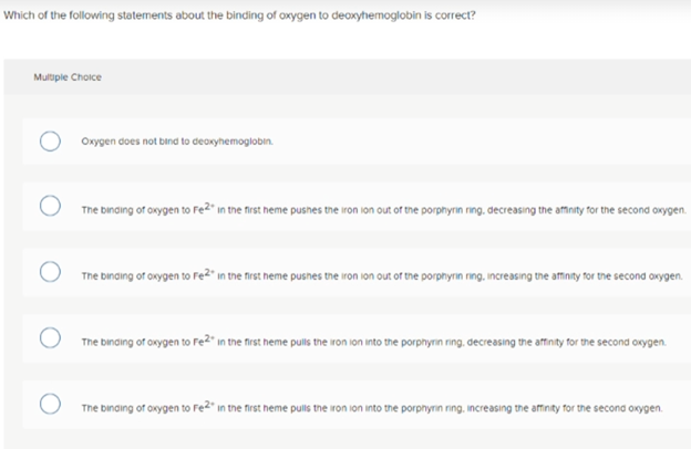Which of the following statements about the binding of oxygen to deaxyhemoglobin is correct?
Multple Choice
Oxygen does not bind to dearyhemoglobin.
The binaing of oxygen to Fe2" in the first heme pusnes the iron ion out of the porphyrin ring. decreasing the afmnity for the second owygen.
The binding of oxygen to Fe2" in the first heme pusnes the iron ion out of the porphyriın ring, increasing the affinity for the second oxygen.
The binaing of orygen to Fe?" in the frst heme pulis the ron ion into the porphyrn ning. decreasing the affinty for the second orygen.
The binding of oxygen to Fe" in the first heme pulls the iron ion into the porpnyrin ring. increasing the affinity for the second oxygen.
