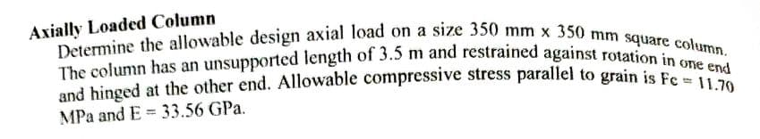 Axially Loaded Column
Determine the allowable design axial load on a size 350 mm x 350 mm square column.
The column has an unsupported length of 3.5 m and restrained against rotation in one end
and hinged at the other end. Allowable compressive stress parallel to grain is Fc = 11.70
MPa and E= 33.56 GPa.