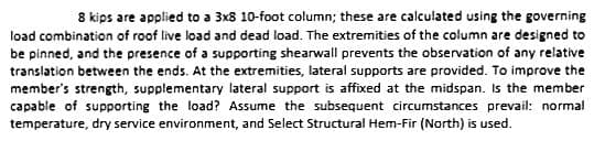 8 kips are applied to a 3x8 10-foot column; these are calculated using the governing
load combination of roof live load and dead load. The extremities of the column are designed to
be pinned, and the presence of a supporting shearwall prevents the observation of any relative
translation between the ends. At the extremities, lateral supports are provided. To improve the
member's strength, supplementary lateral support is affixed at the midspan. Is the member
capable of supporting the load? Assume the subsequent circumstances prevail: normal
temperature, dry service environment, and Select Structural Hem-Fir (North) is used.