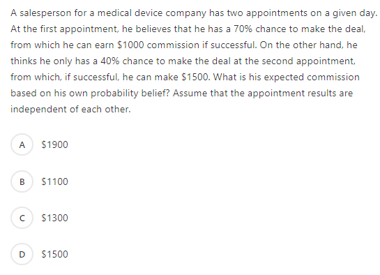 A salesperson for a medical device company has two appointments on a given day.
At the first appointment, he believes that he has a 70% chance to make the deal,
from which he can earn $1000 commission if successful. On the other hand, he
thinks he only has a 40% chance to make the deal at the second appointment,
from which, if successful, he can make $1500. What is his expected commission
based on his own probability belief? Assume that the appointment results are
independent of each other.
A $1900
$1100
$1300
$1500

