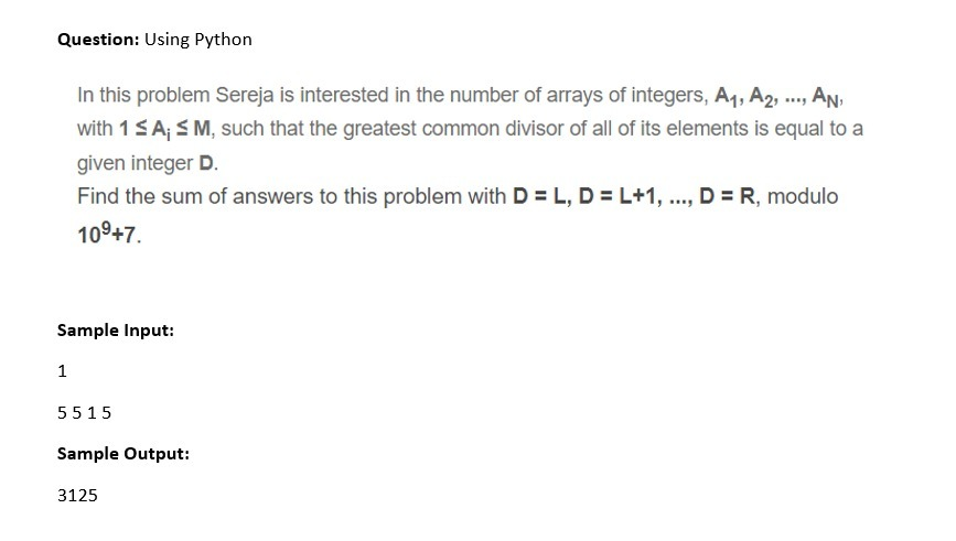 Question: Using Python
, AN,
with 1SA; SM, such that the greatest common divisor of all of its elements is equal to a
In this problem Sereja is interested in the number of arrays of integers, A1, A2, ..,
given integer D.
Find the sum of answers to this problem with D = L, D = L+1, .., D = R, modulo
109+7.
Sample Input:
1
5515
Sample Output:
3125
