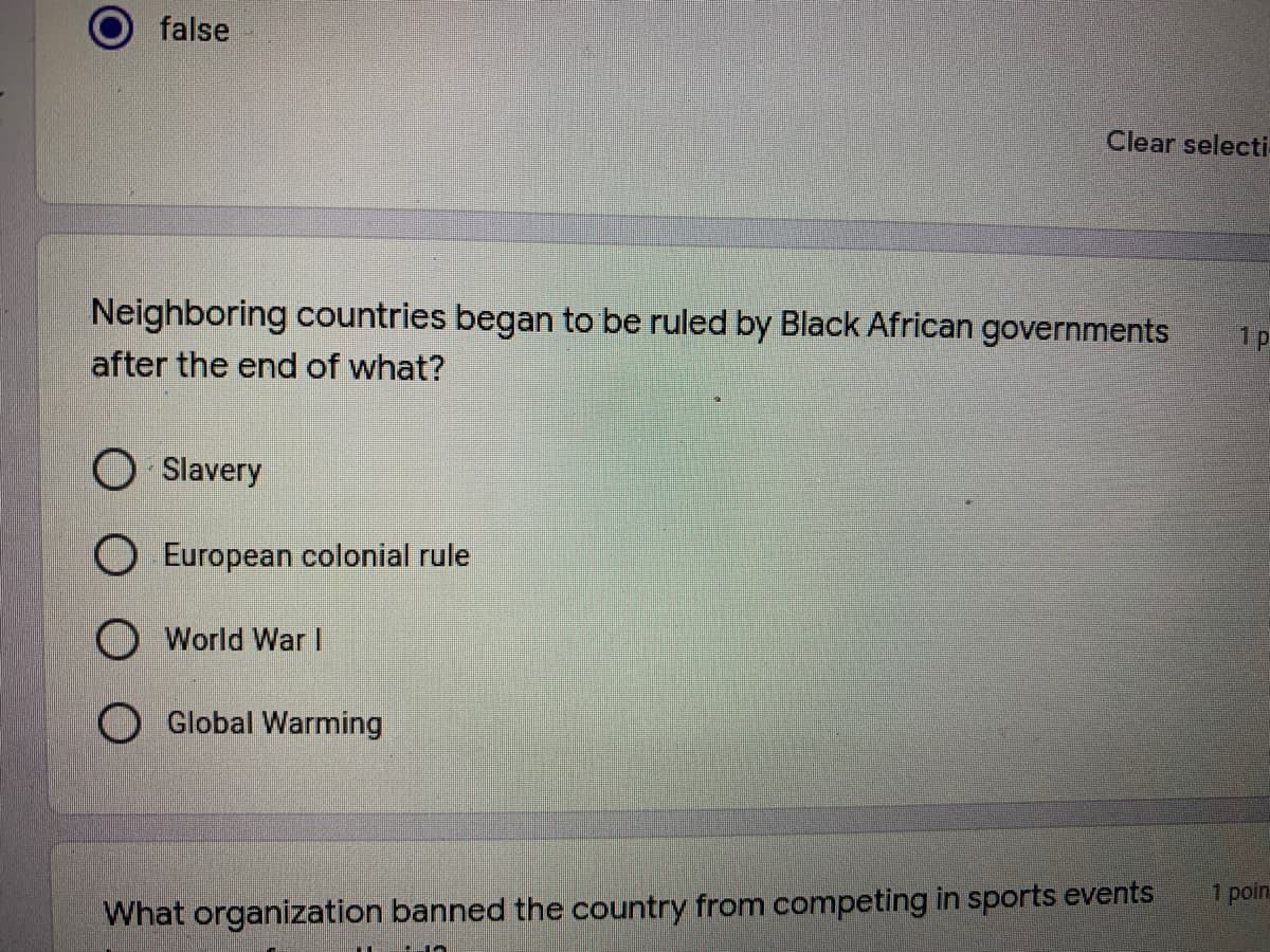 false
Clear selecti
Neighboring countries began to be ruled by Black African governments
1p
after the end of what?
O Slavery
European colonial rule
World War I
Global Warming
1 poin
What organization banned the country from competing in sports events
