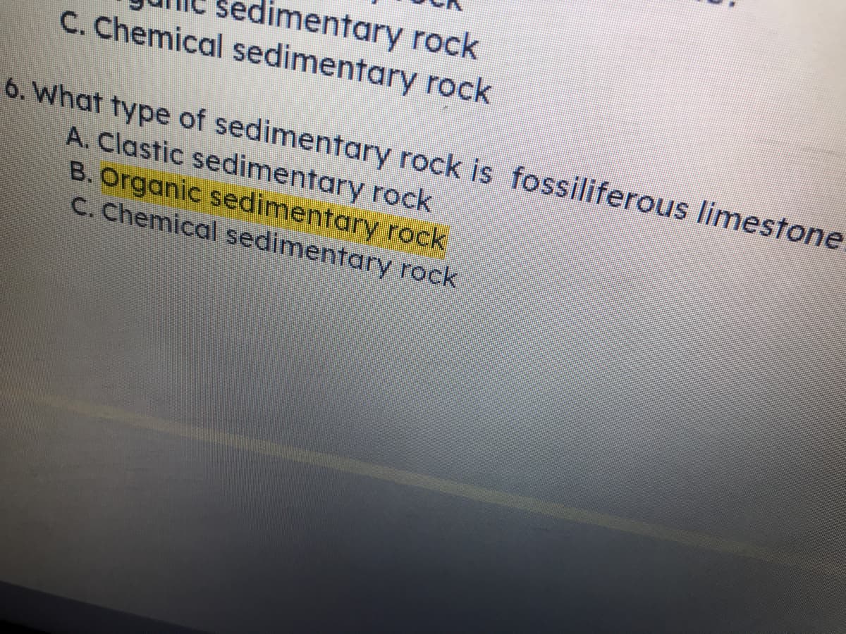 limentary rock
C. Chemical sedimentary rock
6. What type of sedimentary rock is fossiliferous limestone.
A. Clastic sedimentary rock
B. Organic sedimentary rock
C. Chemical sedimentary rock
