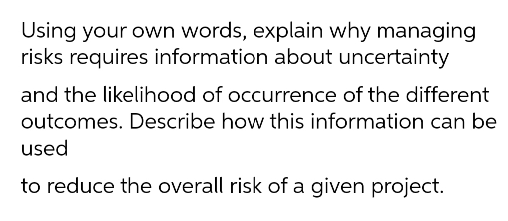 Using your own words, explain why managing
risks requires information about uncertainty
and the likelihood of occurrence of the different
outcomes. Describe how this information can be
used
to reduce the overall risk of a given project.
