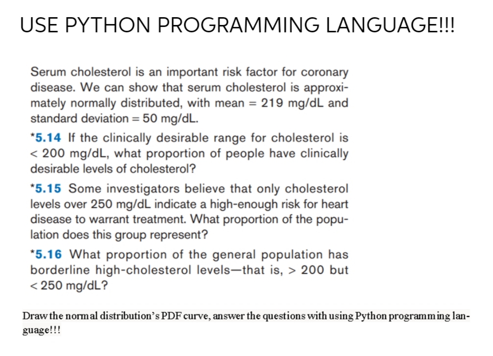 USE PYTHON PROGRAMMING LANGUAGE!!!
Serum cholesterol is an important risk factor for coronary
disease. We can show that serum cholesterol is approxi-
mately normally distributed, with mean = 219 mg/dL and
standard deviation = 50 mg/dL.
*5.14 If the clinically desirable range for cholesterol is
< 200 mg/dL, what proportion of people have clinically
desirable levels of cholesterol?
*5.15 Some investigators believe that only cholesterol
levels over 250 mg/dL indicate a high-enough risk for heart
disease to warrant treatment. What proportion of the popu-
lation does this group represent?
*5.16 What proportion of the general population has
borderline high-cholesterol levels-that is, > 200 but
< 250 mg/dL?
Draw the normal distribution's PDF curve, answer the questions with using Python programming lan-
guage!!!
