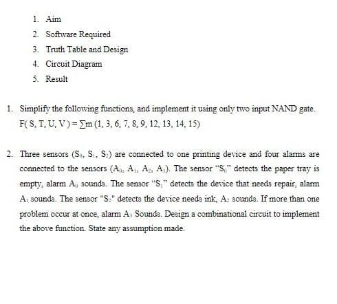 1. Aim
2. Software Required
3. Truth Table and Design
4. Circuit Diagram
5. Result
1. Simplify the following functions, and implement it using only two input NAND gate.
F(S, T, U, V) = Im (1, 3, 6, 7, 8, 9, 12, 13, 14, 15)
2. Three sensors (Sı, Sı, S.) are connected to one printing device and four alarms are
connected to the sensors (A. A1, A, A). The sensor "S," detects the paper tray is
empty, alarm A, sounds. The sensor "S," detects the device that needs repair, alarm
A sounds. The sensor "S." detects the device needs ink, A: sounds. If more than one
problem occur at once, alarm A. Sounds. Design a combinational circuit to implement
the above function. State any assumption made.
