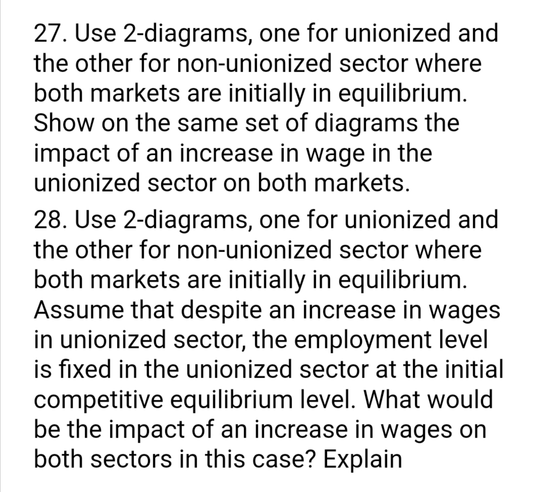 27. Use 2-diagrams, one for unionized and
the other for non-unionized sector where
both markets are initially in equilibrium.
Show on the same set of diagrams the
impact of an increase in wage in the
unionized sector on both markets.
28. Use 2-diagrams, one for unionized and
the other for non-unionized sector where
both markets are initially in equilibrium.
Assume that despite an increase in wages
in unionized sector, the employment level
is fixed in the unionized sector at the initial
competitive equilibrium level. What would
be the impact of an increase in wages on
both sectors in this case? Explain
