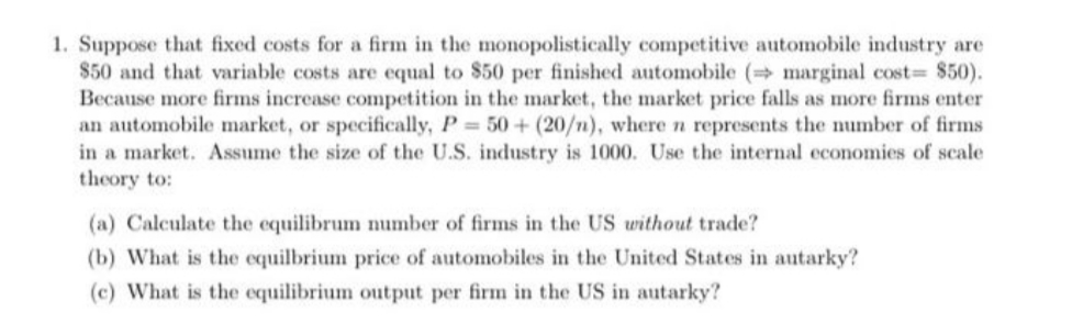 1. Suppose that fixed costs for a firm in the monopolistically competitive automobile industry are
$50 and that variable costs are equal to $50 per finished automobile ( marginal cost $50).
Because more firms increase competition in the market, the market price falls as more firms enter
an automobile market, or specifically, P 50+ (20/n), where n represents the number of firms
in a market. Assume the size of the U.S. industry is 1000. Use the internal economies of scale
theory to:
(a) Calculate the equilibrum number of firms in the US without trade?
(b) What is the equilbrium price of automobiles in the United States in autarky?
(c) What is the equilibrium output per firm in the US in autarky?
