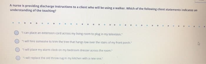 A nurse is providing discharge instructions to a client who will be using a walker. Which of the following client statements indicates an
understanding of the teaching?
......
"I can place an extension cord across my living room to plug in my television."
"I will hire someone to trim the tree that hangs low over the stairs of my front porch."
"I will place my alarm clock on my bedroom dresser across the room."
"I will replace the old throw rug in my kitchen with a new one."