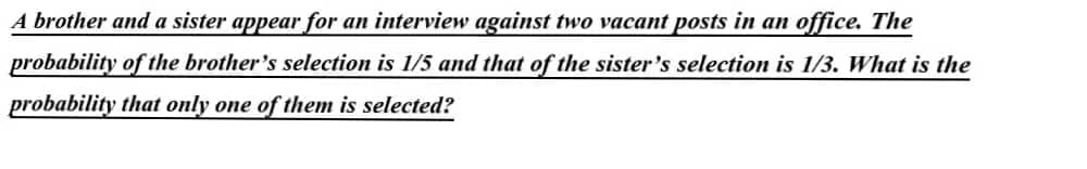 A brother and a sister appear for an interview against two vacant posts in an office. The
probability of the brother's selection is 1/5 and that of the sister's selection is 1/3. What is the
probability that only one of them is selected?