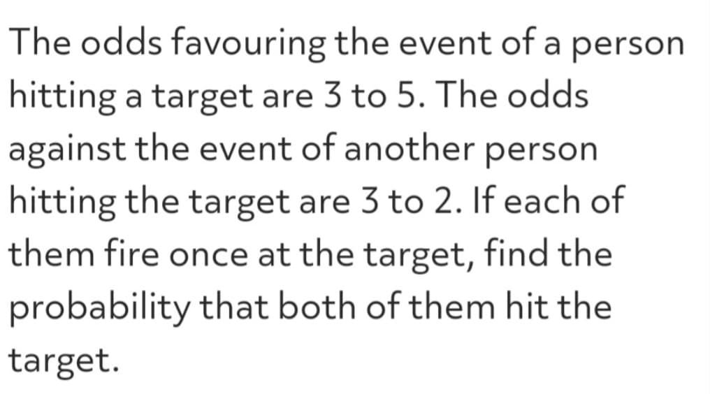 The odds
favouring the event of a person
hitting a target are 3 to 5. The odds
against the event of another person
hitting the target are 3 to 2. If each of
them fire once at the target, find the
probability that both of them hit the
target.