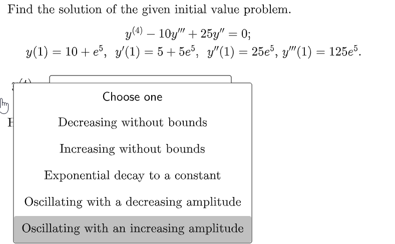 Find the solution of the given initial value problem.
y (4) 10y"" +25y" = 0;
y(1) = 10 +e5, y'(1) = 5+5e5, y″(1) = 25e5, y″(1) = 125e5.
H
Choose one
Decreasing without bounds
Increasing without bounds
Exponential decay to a constant
Oscillating with a decreasing amplitude
Oscillating with an increasing amplitude