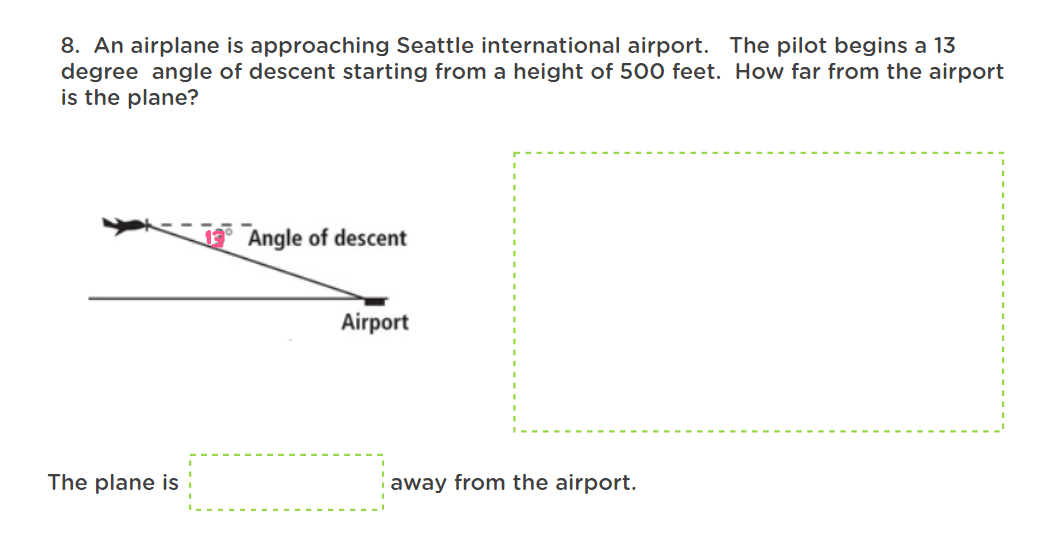 8. An airplane is approaching Seattle international airport. The pilot begins a 13
degree angle of descent starting from a height of 500 feet. How far from the airport
is the plane?
Angle of descent
Airport
The plane is
away from the airport.
