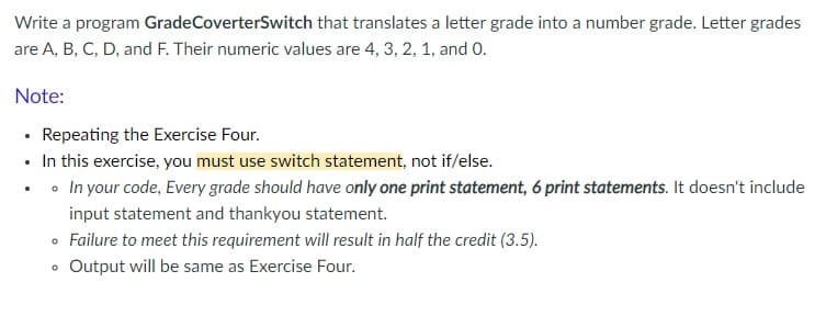 Write a program GradeCoverterSwitch that translates a letter grade into a number grade. Letter grades
are A, B, C, D, and F. Their numeric values are 4, 3, 2, 1, and 0.
Note:
• Repeating the Exercise Four.
• In this exercise, you must use switch statement, not if/else.
• o In your code, Every grade should have only one print statement, 6 print statements. It doesn't include
input statement and thankyou statement.
Failure to meet this requirement will result in half the credit (3.5).
Output will be same as Exercise Four.
