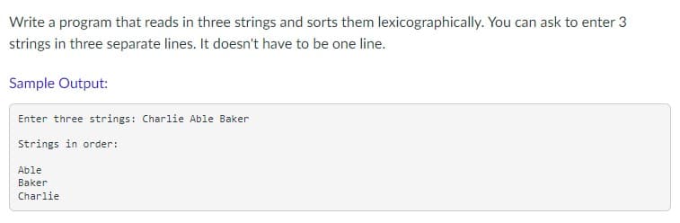 Write a program that reads in three strings and sorts them lexicographically. You can ask to enter 3
strings in three separate lines. It doesn't have to be one line.
Sample Output:
Enter three strings: Charlie Able Baker
Strings in order:
Able
Baker
Charlie
