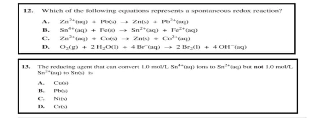 12. Which of the following equations represents a spontaneous redox reaction?
A.
Zn²+ (aq) + Pb(s) →→→ Zn(s) + Pb²+ (aq)
B.
Sn¹+ (aq) + Fe(s)→ Sn²+ (aq) + Fe²+ (aq)
Zn²+ (aq) + Co(s) →→→ Zn(s) + Co²+ (aq)
C.
D.
O₂(g) + 2 H₂O(l) + 4 Br (aq) → 2 Br₂(1) + 4 OH(aq)
13.
The reducing agent that can convert 1.0 mol/L Sn¹+ (aq) ions to Sn²+ (aq) but not 1.0 mol/L
Sn²+ (aq) to Sn(s) is
A.
Cu(s)
B.
Pb(s)
C. Ni(s)
D.
Cr(s)