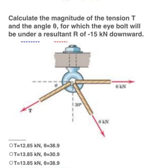Calculate the magnitude of the tension T
and the angle 0, for which the eye bolt will
be under a resultant R of -15 kN downward.
6 KN
1
130
1
I
OT-12.85 kN, 0=38.9
OT-13.85 kN, 8-30.9
OT-13.85 KN, 0=38.9
8 KN
