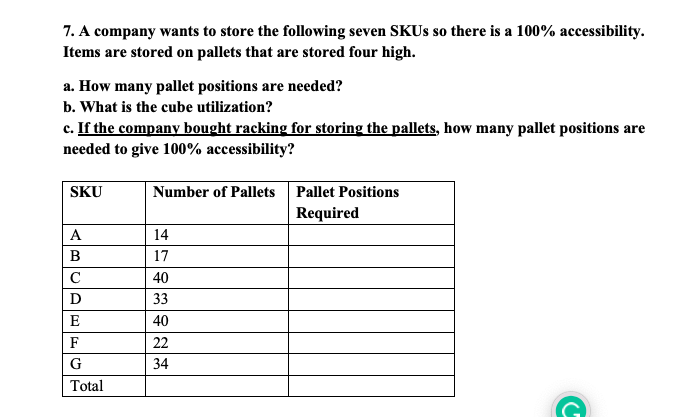 7. A company wants to store the following seven SKUs so there is a 100% accessibility.
Items are stored on pallets that are stored four high.
a. How many pallet positions are needed?
b. What is the cube utilization?
c. If the company bought racking for storing the pallets, how many pallet positions are
needed to give 100% accessibility?
SKU
A
B
C
D
E
F
G
Total
Number of Pallets Pallet Positions
Required
14
17
40
33
40
22
34