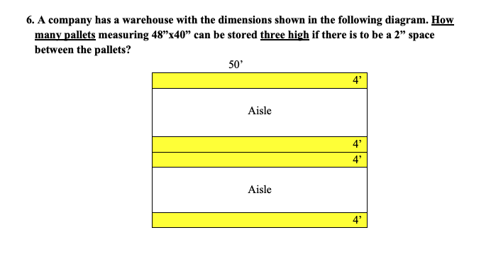 6. A company has a warehouse with the dimensions shown in the following diagram. How
many pallets measuring 48"x40" can be stored three high if there is to be a 2" space
between the pallets?
50'
Aisle
Aisle
4'
4'
4'
4'