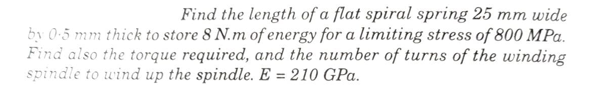 Find the length of a flat spiral spring 25 mm wide
by 0.5 mm thick to store 8 N.m of energy for a limiting stress of 800 MPa.
Find also the torque required, and the number of turns of the winding
spindle to wind up the spindle. E = 210 GPa.