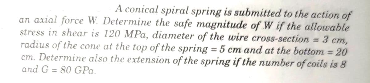 A conical spiral spring is submitted to the action of
an axial force W. Determine the safe magnitude of W if the allowable
stress in shear is 120 MPa, diameter of the wire cross-section = 3 cm,
radius of the cone at the top of the spring = 5 cm and at the bottom = 20
cm. Determine also the extension of the spring if the number of coils is 8
and G = 80 GPa.