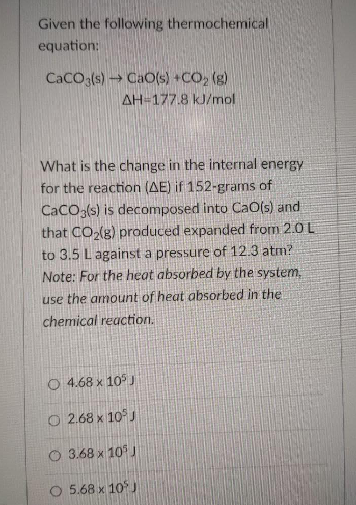 Given the following thermochemical
equation:
CaCOa(s) → CaO(s) +CO2 (g)
AH=177.8 kJ/mol
What is the change in the internal energy
for the reaction (AE) if 152-grams of
CaCO3(s) is decomposed into CaO(s) and
that CO2(g) produced expanded from 2.0 L
to 3.5 L against a pressure of 12.3 atm?
Note: For the heat absorbed by the system,
use the amount of heat absorbed in the
chemical reaction.
O 4.68 x 105J
O 2.68 x 105 J
O 3.68 x 105 J
O 5.68 x 10 J
