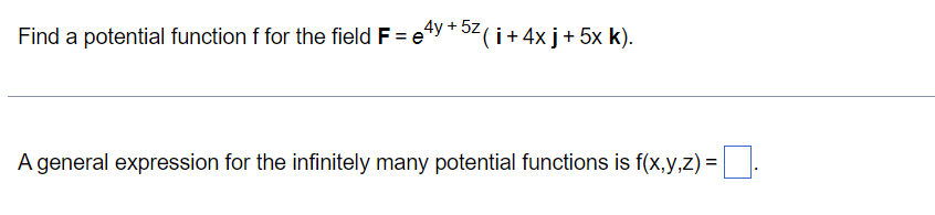 Find a potential function f for the field F=e4y + 5z ( i + 4x j + 5x k).
A general expression for the infinitely many potential functions is f(x,y,z) = ¯.