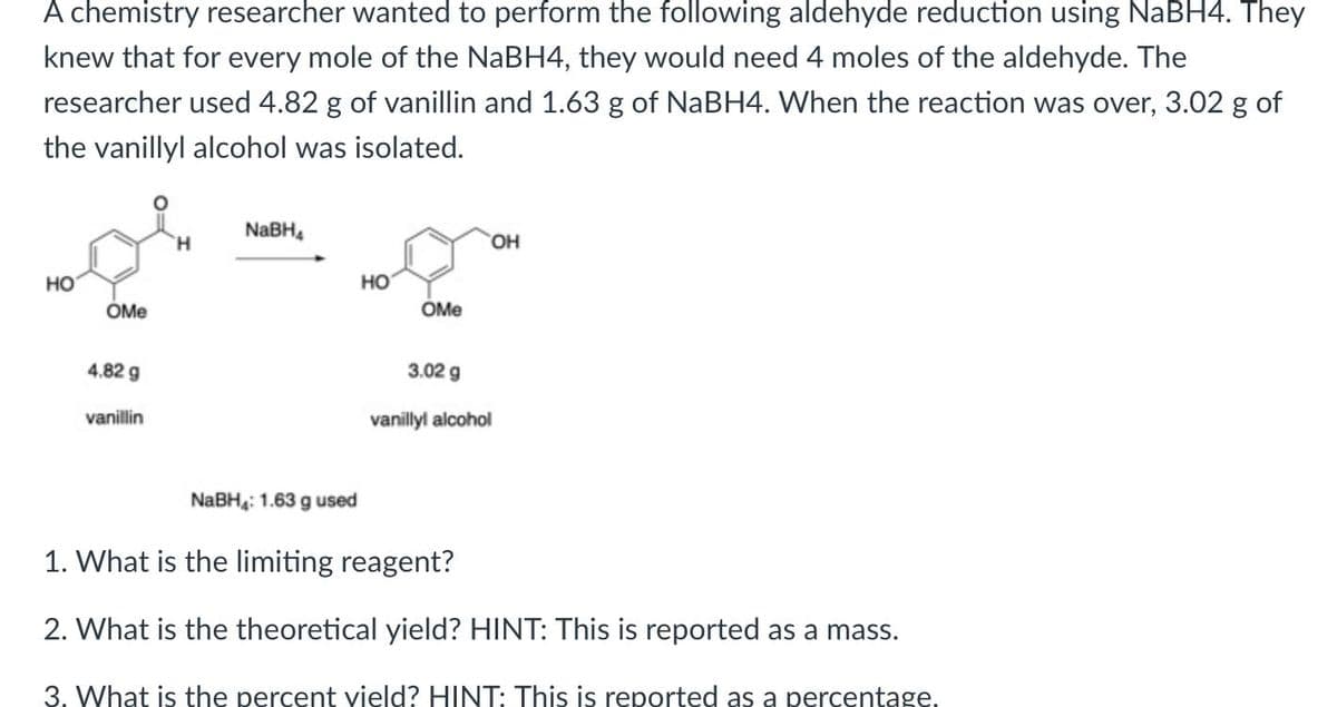 A chemistry researcher wanted to perform the following aldehyde reduction using NaBH4. They
knew that for every mole of the NABH4, they would need 4 moles of the aldehyde. The
researcher used 4.82 g of vanillin and 1.63 g of NaBH4. When the reaction was over, 3.02 g of
the vanillyl alcohol was isolated.
NaBH,
H.
HO,
но
но
OMe
OMe
4.82 g
3.02 g
vanillin
vanillyl alcohol
NABH: 1.63 g used
1. What is the limiting reagent?
2. What is the theoretical yield? HINT: This is reported as a mass.
3. What is the percent vield? HINT: This is reported as a percentage.

