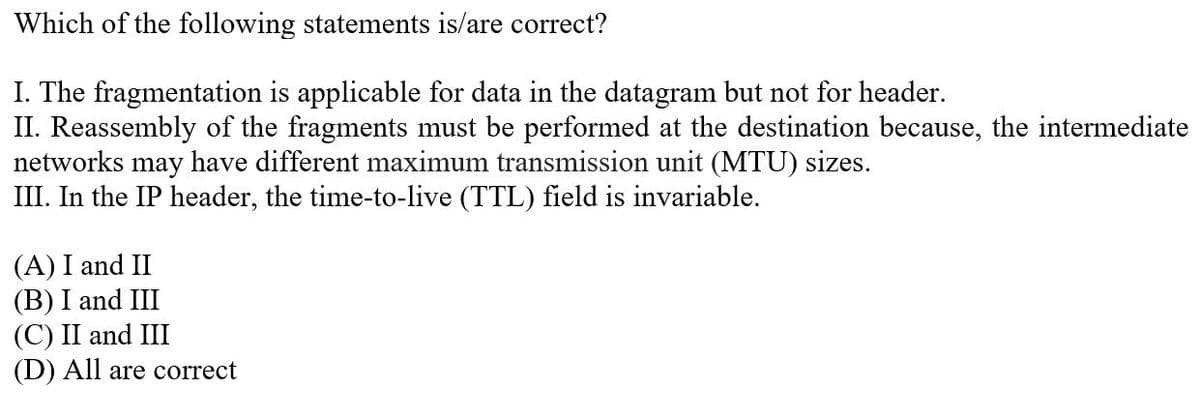 Which of the following statements is/are correct?
I. The fragmentation is applicable for data in the datagram but not for header.
II. Reassembly of the fragments must be performed at the destination because, the intermediate
networks may have different maximum transmission unit (MTU) sizes.
III. In the IP header, the time-to-live (TTL) field is invariable.
(A) I and II
(B) I and III
(C) II and III
(D) All are correct
