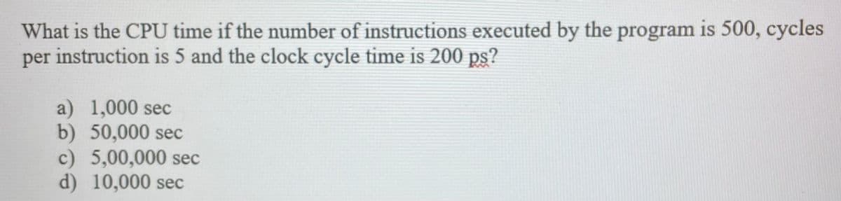 What is the CPU time if the number of instructions executed by the program is 500, cycles
per instruction is 5 and the clock cycle time is 200 ps?
a) 1,000 sec
b) 50,000 sec
c) 5,00,000 sec
d) 10,000 sec

