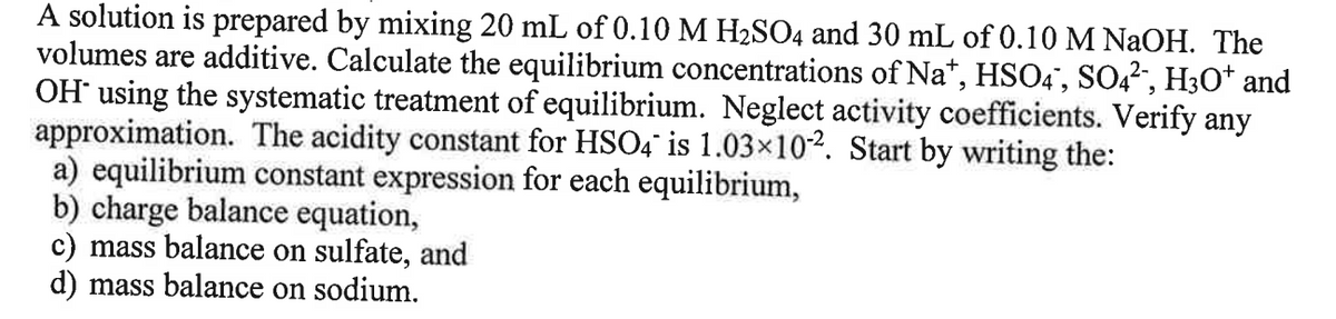 A solution is prepared by mixing 20 mL of 0.10 M H2SO4 and 30 mL of 0.10 M NaOH. The
volumes are additive. Calculate the equilibrium concentrations of Na*, HSO4", S042, H3O* and
OH using the systematic treatment of equilibrium. Neglect activity coefficients. Verify any
approximation. The acidity constant for HSO4 is 1.03×10². Start by writing the:
a) equilibrium constant expression for each equilibrium,
b) charge balance equation,
c) mass balance on sulfate, and
d) mass balance on sodium.
