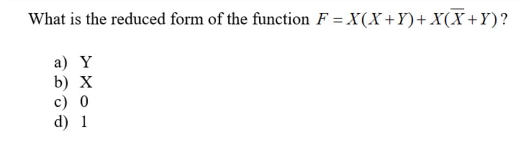 What is the reduced form of the function F = X(X+Y)+ X(X+Y)?
а) Y
b) X
c) 0
d) 1
