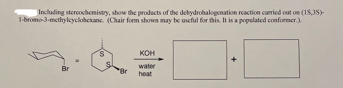 Including stereochemistry, show the products of the dehydrohalogenation reaction carried out on (1S,3S)-
1-bromo-3-methylcyclohexane. (Chair form shown may be useful for this. It is a populated conformer.).
КОН
+
water
Br
Br
heat
II
