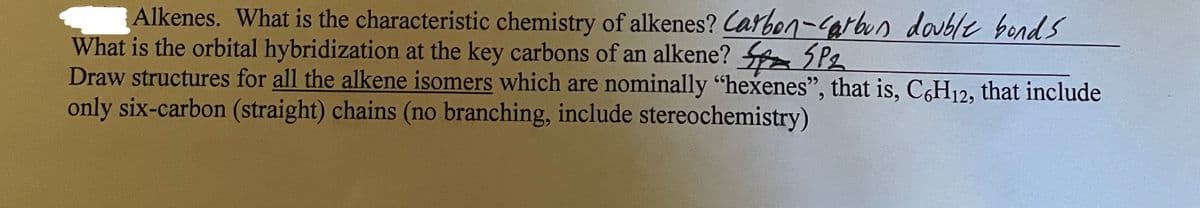 Alkenes. What is the characteristic chemistry of alkenes? Carbon-arbun double bond S
What is the orbital hybridization at the key carbons of an alkene? SP2
Draw structures for all the alkene isomers which are nominally "hexenes", that is, C6H12, that include
only six-carbon (straight) chains (no branching, include stereochemistry)
