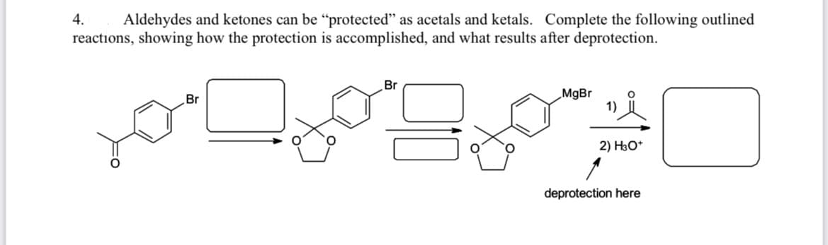 4.
Aldehydes and ketones can be "protected" as acetals and ketals. Complete the following outlined
reactions, showing how the protection is accomplished, and what results after deprotection.
Br
MgBr
1)
Br
2) H3O*
deprotection here
