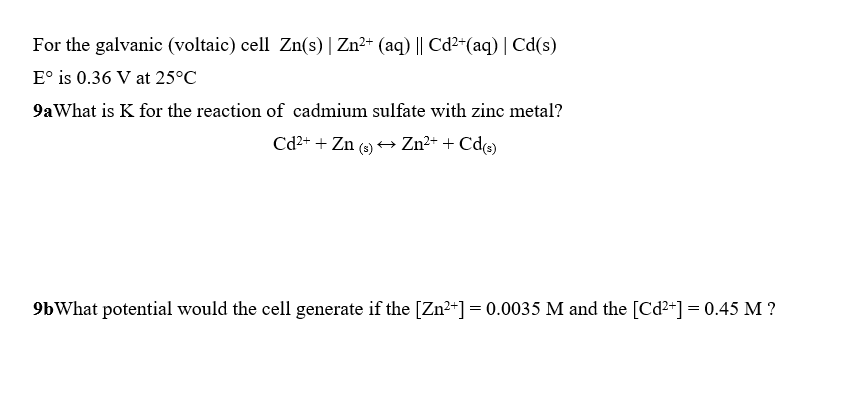 For the galvanic (voltaic) cell Zn(s) | Zn2 (aq) I| Cd2-(aq) | Cd(s)
E° is 0.36 V at 25°GC
9aWhat is K for the reaction of cadmium sulfate with zinc metal?
9bWhat potential would the cell generate if the [Zn20.0035 M and the [Cd2]-0.45 M?
