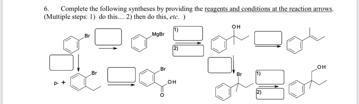 Complete the following syntheses by providing the reagents and conditions at the reaction arrows.
(Multiple steps: 1) do this.... 2) then do this, etc. )
6.
он
1)
MgBr
Br
2)
Br
он
Br
Br
1)
p- +
OH
2)
