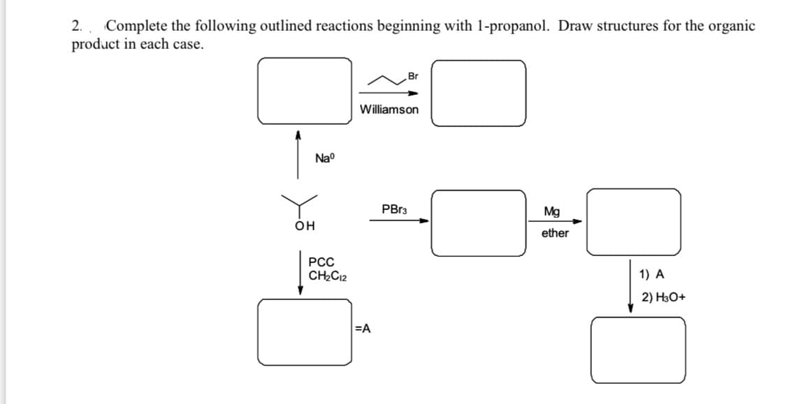 2.
Complete the following outlined reactions beginning with 1-propanol. Draw structures for the organic
product in each case.
Williamson
Nao
PBR3
Mg
он
ether
РСС
CH2C12
1) A
2) H3O+
=A
