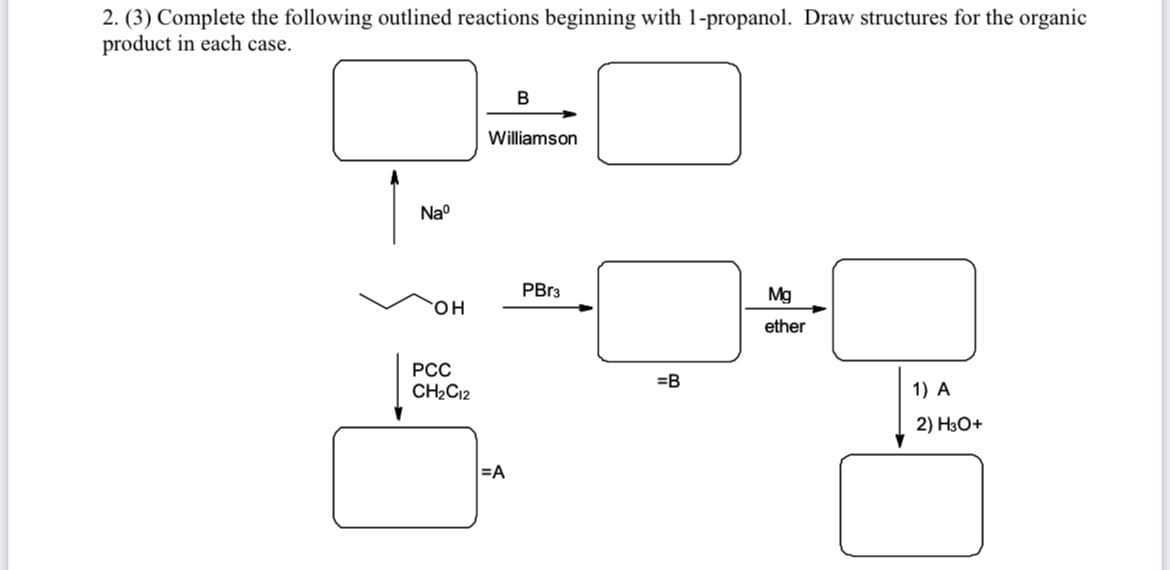 2. (3) Complete the following outlined reactions beginning with 1-propanol. Draw structures for the organic
product in each case.
В
Williamson
Na°
PBr3
Mg
он
ether
РСС
=B
CH2C12
1) A
2) H3O+
=A
