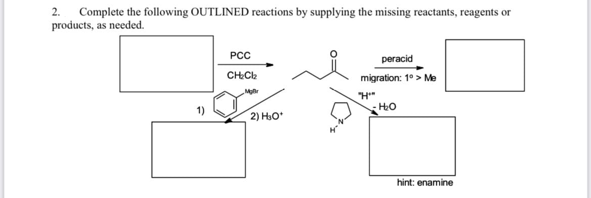 2.
Complete the following OUTLINED reactions by supplying the missing reactants, reagents or
products, as needed.
РСС
peracid
CH2CI2
migration: 1° > Me
MgBr
"H*"
H2O
1)
2) НзО*
hint: enamine
