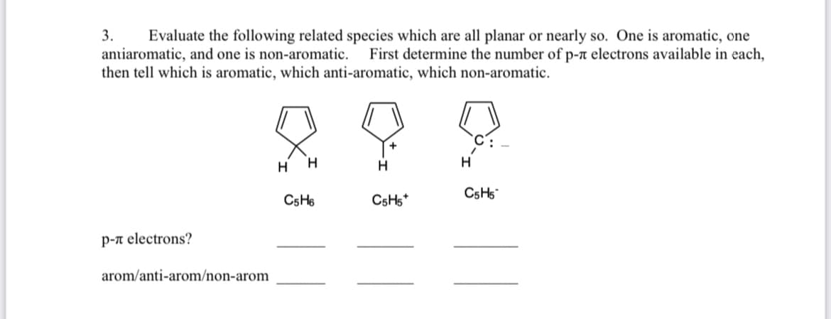 3.
Evaluate the following related species which are all planar or nearly so. One is aromatic, one
First determine the number of p-n electrons available in each,
antiaromatic, and one is non-aromatic.
then tell which is aromatic, which anti-aromatic, which non-aromatic.
H
H
C5H5
C5H6
C5H5*
p-n electrons?
arom/anti-arom/non-arom
