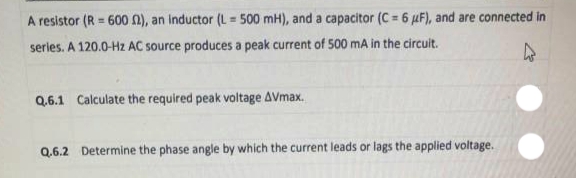 A resistor (R = 600 n), an inductor (L = 500 mH), and a capacitor (C = 6 µF), and are connected in
series. A 120.0-Hz AC source produces a peak current of 500 mA in the circuit.
Q.6.1 Calculate the required peak voltage AVmax.
Q.6.2 Determine the phase angle by which the current leads or lags the applied voltage.
